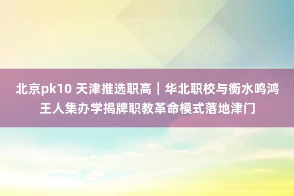 北京pk10 天津推选职高｜华北职校与衡水鸣鸿王人集办学揭牌职教革命模式落地津门