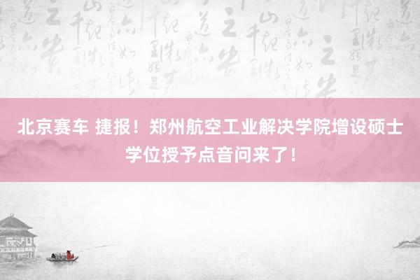 北京赛车 捷报！郑州航空工业解决学院增设硕士学位授予点音问来了！