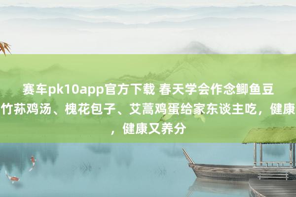 赛车pk10app官方下载 春天学会作念鲫鱼豆腐汤、竹荪鸡汤、槐花包子、艾蒿鸡蛋给家东谈主吃，健康又养分