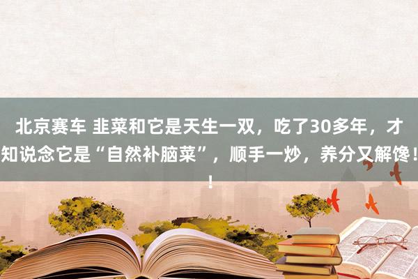 北京赛车 韭菜和它是天生一双，吃了30多年，才知说念它是“自然补脑菜”，顺手一炒，养分又解馋！