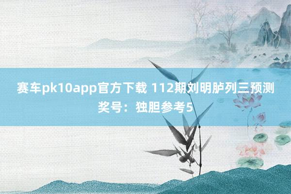 赛车pk10app官方下载 112期刘明胪列三预测奖号：独胆参考5