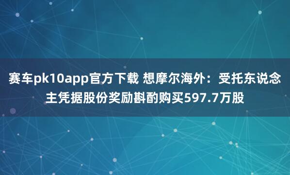 赛车pk10app官方下载 想摩尔海外：受托东说念主凭据股份奖励斟酌购买597.7万股