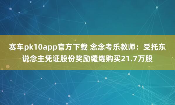 赛车pk10app官方下载 念念考乐教师：受托东说念主凭证股份奖励缱绻购买21.7万股