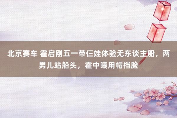 北京赛车 霍启刚五一带仨娃体验无东谈主船，两男儿站船头，霍中曦用帽挡脸