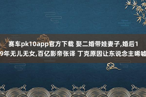 赛车pk10app官方下载 娶二婚带娃妻子，婚后19年无儿无女，百亿影帝张译 丁克原因让东说念主唏嘘