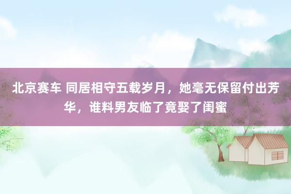 北京赛车 同居相守五载岁月，她毫无保留付出芳华，谁料男友临了竟娶了闺蜜
