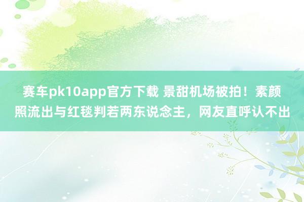 赛车pk10app官方下载 景甜机场被拍！素颜照流出与红毯判若两东说念主，网友直呼认不出
