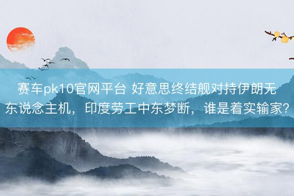 赛车pk10官网平台 好意思终结舰对持伊朗无东说念主机，印度劳工中东梦断，谁是着实输家？