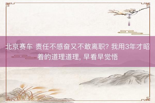 北京赛车 责任不感奋又不敢离职? 我用3年才昭着的道理道理， 早看早觉悟