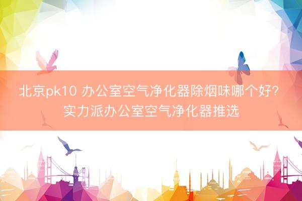 北京pk10 办公室空气净化器除烟味哪个好? 实力派办公室空气净化器推选