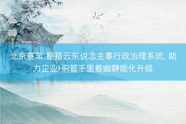 北京赛车 枢搭云东说念主事行政治理系统， 助力企业HR管千里着幽静能化升级