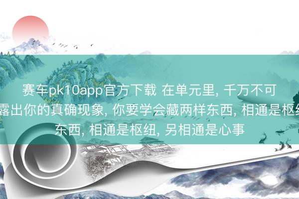 赛车pk10app官方下载 在单元里， 千万不可对任何东说念主露出你的真确现象， 你要学会藏两样东西， 相通是枢纽， 另相通是心事