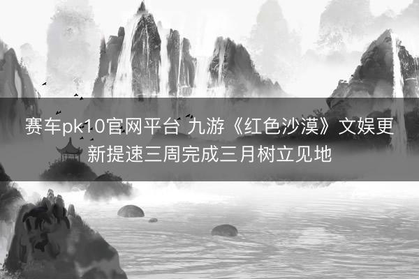 赛车pk10官网平台 九游《红色沙漠》文娱更新提速三周完成三月树立见地