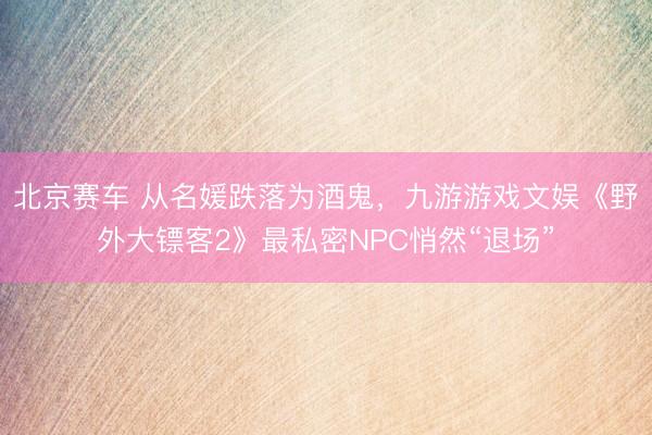 北京赛车 从名媛跌落为酒鬼，九游游戏文娱《野外大镖客2》最私密NPC悄然“退场”
