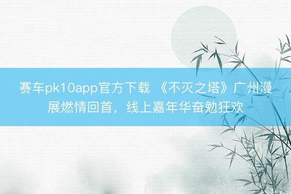 赛车pk10app官方下载 《不灭之塔》广州漫展燃情回首，线上嘉年华奋勉狂欢