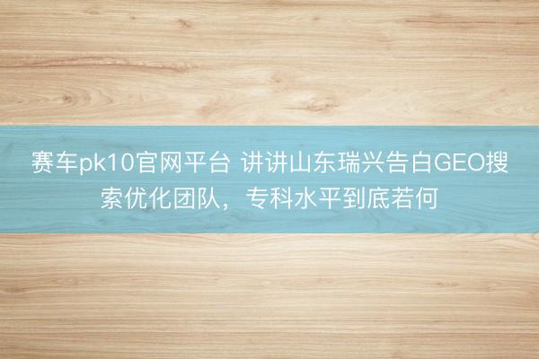 赛车pk10官网平台 讲讲山东瑞兴告白GEO搜索优化团队，专科水平到底若何