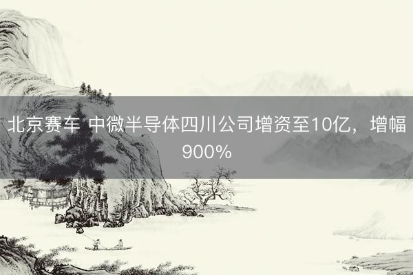 北京赛车 中微半导体四川公司增资至10亿，增幅900%