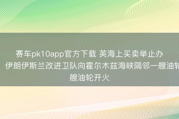 赛车pk10app官方下载 英海上买卖举止办公室：伊朗伊斯兰改进卫队向霍尔木兹海峡隔邻一艘油轮开火