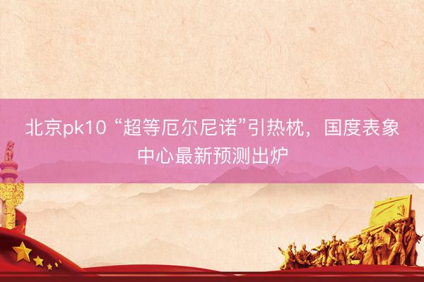 北京pk10 “超等厄尔尼诺”引热枕，国度表象中心最新预测出炉