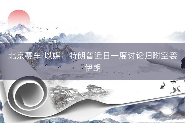 北京赛车 以媒：特朗普近日一度讨论归附空袭伊朗