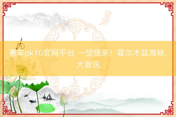 赛车pk10官网平台 一觉悟来！霍尔木兹海峡，大音讯