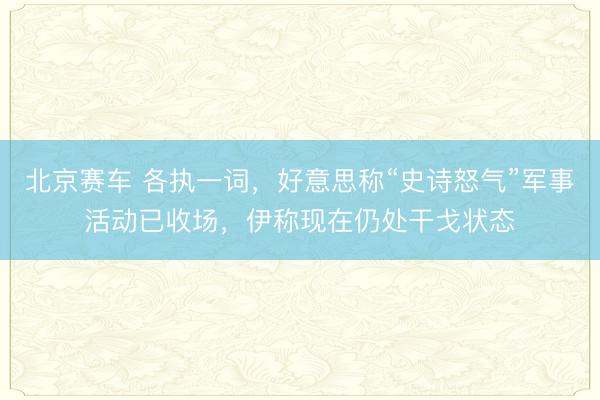 北京赛车 各执一词，好意思称“史诗怒气”军事活动已收场，伊称现在仍处干戈状态