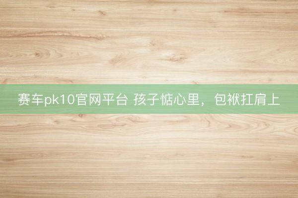 赛车pk10官网平台 孩子惦心里，包袱扛肩上