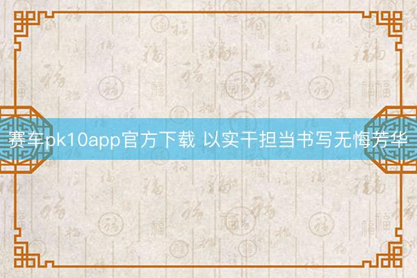 赛车pk10app官方下载 以实干担当书写无悔芳华​