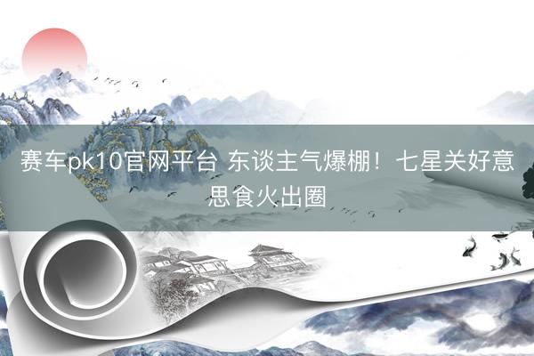 赛车pk10官网平台 东谈主气爆棚！七星关好意思食火出圈
