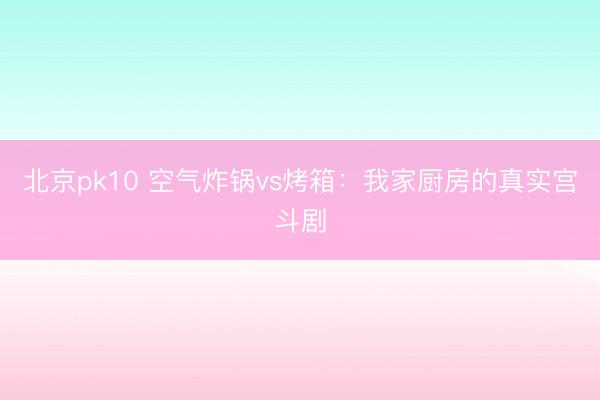北京pk10 空气炸锅vs烤箱：我家厨房的真实宫斗剧